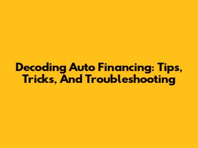 Decoding Auto Financing: Tips, Tricks, And Troubleshooting