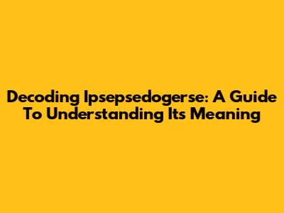 Decoding Ipsepsedogerse: A Guide To Understanding Its Meaning