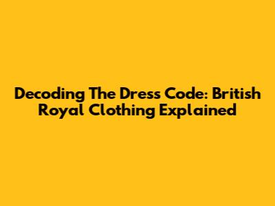 Decoding The Dress Code: British Royal Clothing Explained