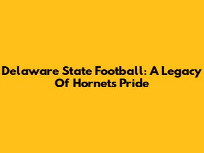 Delaware State Football: A Legacy Of Hornets Pride
