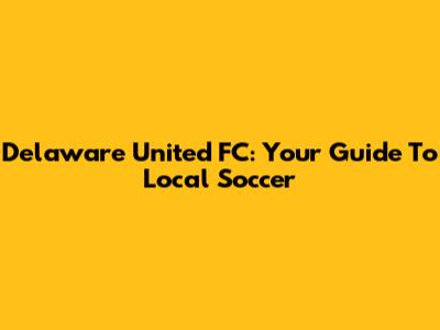 Delaware United FC: Your Guide To Local Soccer