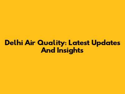 Delhi Air Quality: Latest Updates And Insights