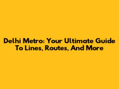 Delhi Metro: Your Ultimate Guide To Lines, Routes, And More