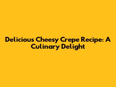 Delicious Cheesy Crepe Recipe: A Culinary Delight