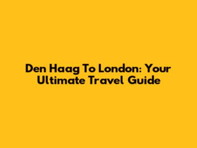 Den Haag To London: Your Ultimate Travel Guide