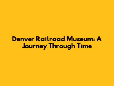 Denver Railroad Museum: A Journey Through Time