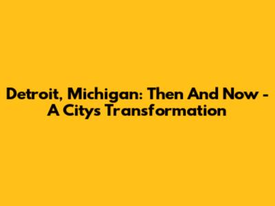 Detroit, Michigan: Then And Now - A City's Transformation
