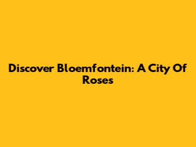 Discover Bloemfontein: A City Of Roses