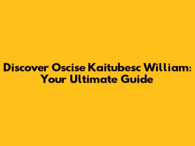 Discover Oscise Kaitubesc William: Your Ultimate Guide