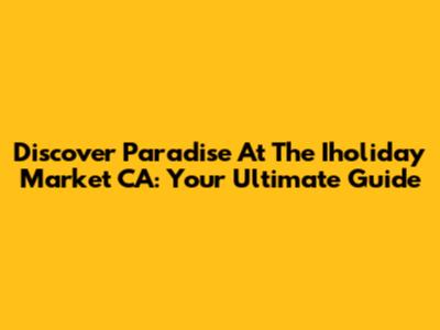 Discover Paradise At The Iholiday Market CA: Your Ultimate Guide