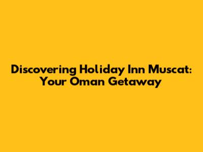 Discovering Holiday Inn Muscat: Your Oman Getaway