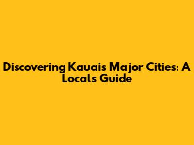 Discovering Kauai's Major Cities: A Local's Guide