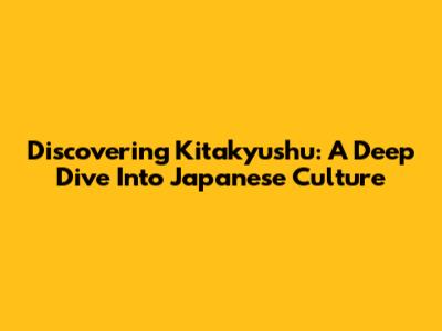 Discovering Kitakyushu: A Deep Dive Into Japanese Culture