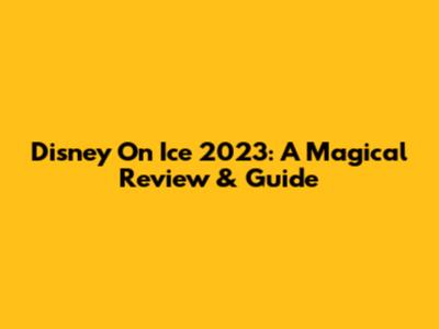 Disney On Ice 2023: A Magical Review & Guide