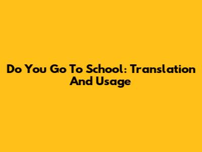 Do You Go To School: Translation And Usage