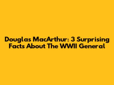 Douglas MacArthur: 3 Surprising Facts About The WWII General