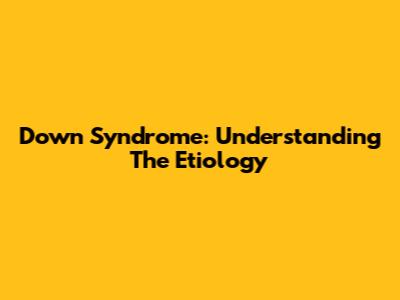 Down Syndrome: Understanding The Etiology