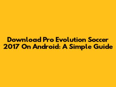 Download Pro Evolution Soccer 2017 On Android: A Simple Guide