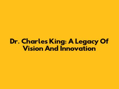 Dr. Charles King: A Legacy Of Vision And Innovation