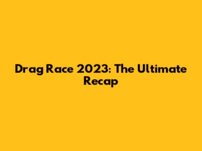 Drag Race 2023: The Ultimate Recap