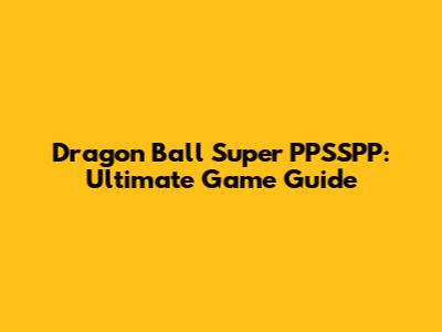 Dragon Ball Super PPSSPP: Ultimate Game Guide
