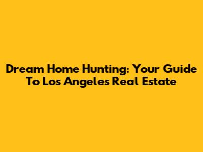 Dream Home Hunting: Your Guide To Los Angeles Real Estate