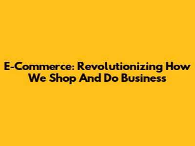 E-Commerce: Revolutionizing How We Shop And Do Business