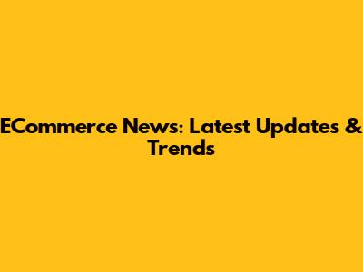 ECommerce News: Latest Updates & Trends