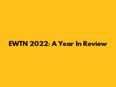 EWTN 2022: A Year In Review