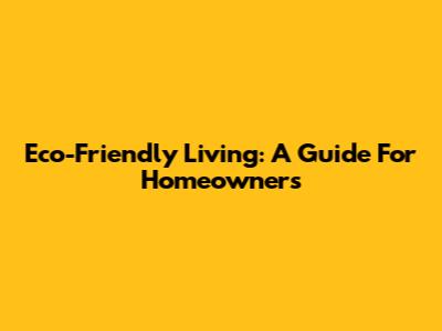 Eco-Friendly Living: A Guide For Homeowners
