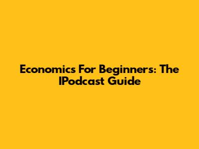 Economics For Beginners: The IPodcast Guide