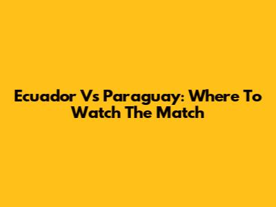 Ecuador Vs Paraguay: Where To Watch The Match