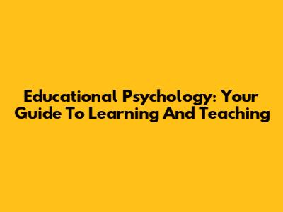 Educational Psychology: Your Guide To Learning And Teaching