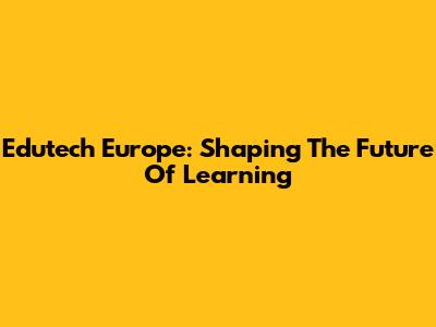 Edutech Europe: Shaping The Future Of Learning