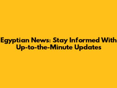 Egyptian News: Stay Informed With Up-to-the-Minute Updates