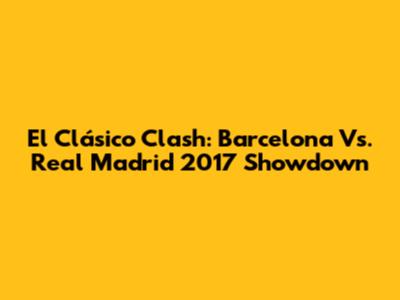 El Clásico Clash: Barcelona Vs. Real Madrid 2017 Showdown