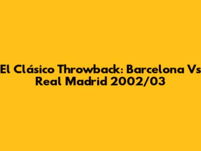 El Clásico Throwback: Barcelona Vs Real Madrid 2002/03