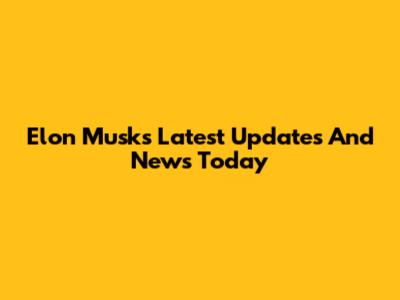 Elon Musk's Latest Updates And News Today