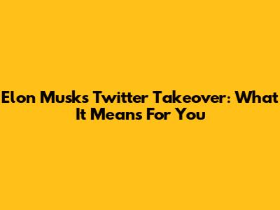 Elon Musk's Twitter Takeover: What It Means For You