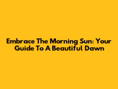 Embrace The Morning Sun: Your Guide To A Beautiful Dawn