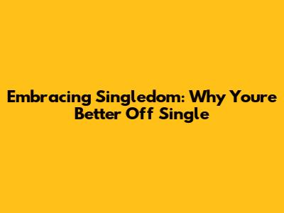 Embracing Singledom: Why You're Better Off Single