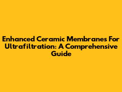 Enhanced Ceramic Membranes For Ultrafiltration: A Comprehensive Guide