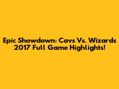 Epic Showdown: Cavs Vs. Wizards 2017 Full Game Highlights!