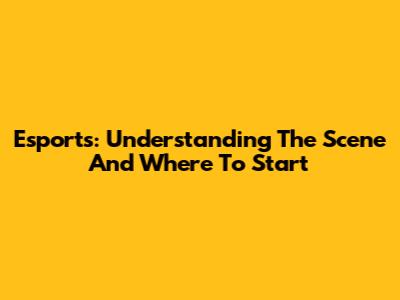 Esports: Understanding The Scene And Where To Start