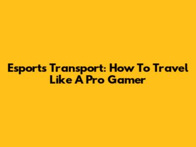 Esports Transport: How To Travel Like A Pro Gamer