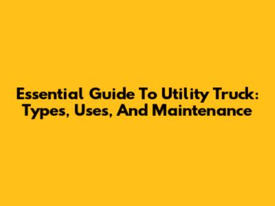 Essential Guide To Utility Truck: Types, Uses, And Maintenance