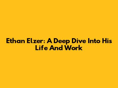 Ethan Elzer: A Deep Dive Into His Life And Work