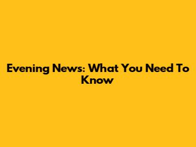 Evening News: What You Need To Know