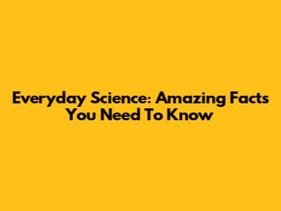 Everyday Science: Amazing Facts You Need To Know
