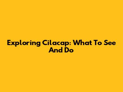 Exploring Cilacap: What To See And Do